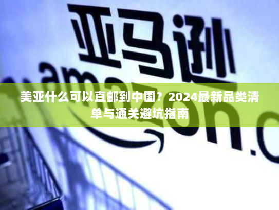 美亚什么可以直邮到中国?2024最新品类清单与通关避坑指南 美亚什么可以直邮到中国?2024最新品类清单与通关避坑指南
