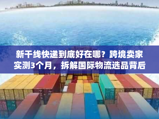 新干线快递到底好在哪？跨境卖家实测3个月，拆解国际物流选品背后的隐藏逻辑