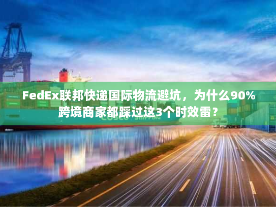 FedEx联邦快递国际物流避坑，为什么90%跨境商家都踩过这3个时效雷？