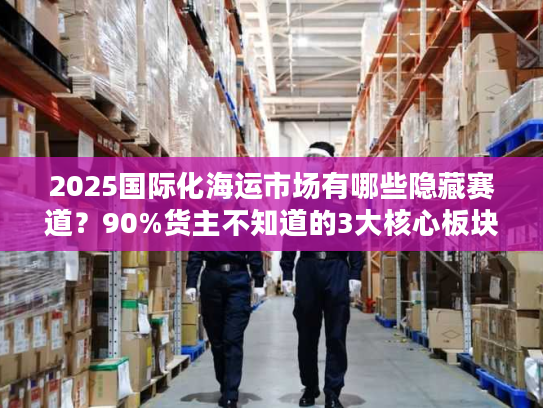 2025国际化海运市场有哪些隐藏赛道？90%货主不知道的3大核心板块解析