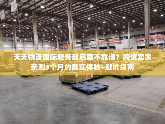 天天物流国际服务到底靠不靠谱？跨境卖家亲测3个月的真实体验+避坑指南