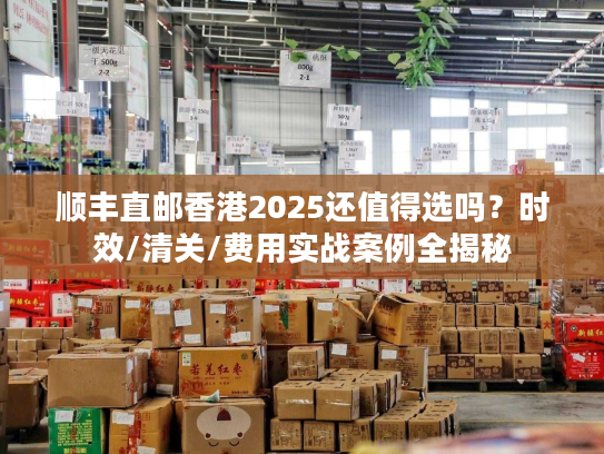 顺丰直邮香港2025还值得选吗？时效/清关/费用实战案例全揭秘
