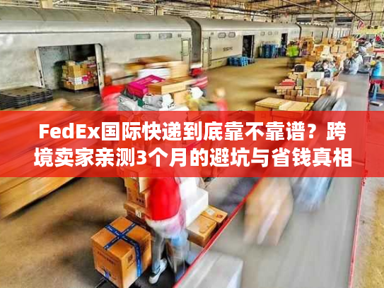 FedEx国际快递到底靠不靠谱？跨境卖家亲测3个月的避坑与省钱真相