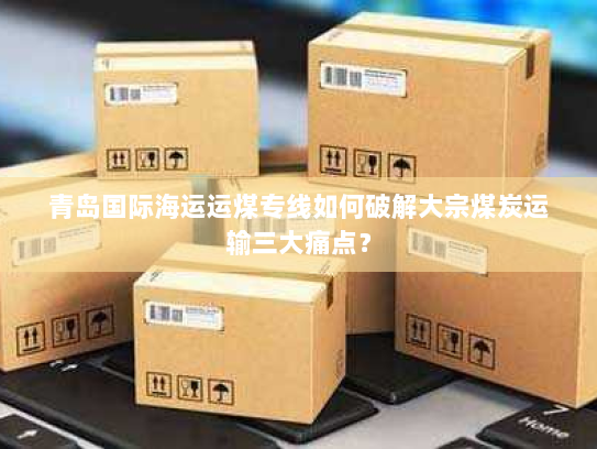 青岛国际海运运煤专线如何破解大宗煤炭运输三大痛点? 青岛国际海运运煤专线如何破解大宗煤炭运输三大痛点?