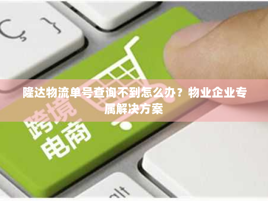 隆达物流单号查询不到怎么办?物业企业专属解决方案 隆达物流单号查询不到怎么办?物业企业专属解决方案