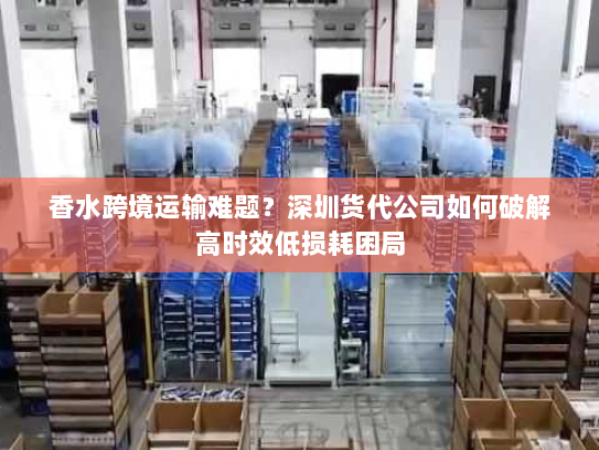香水跨境运输难题?深圳货代公司如何破解高时效低损耗困局 香水跨境运输难题?深圳货代公司如何破解高时效低损耗困局