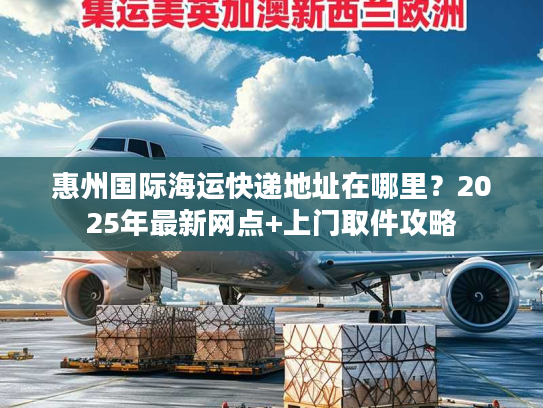 惠州国际海运快递地址在哪里？2025年最新网点+上门取件攻略