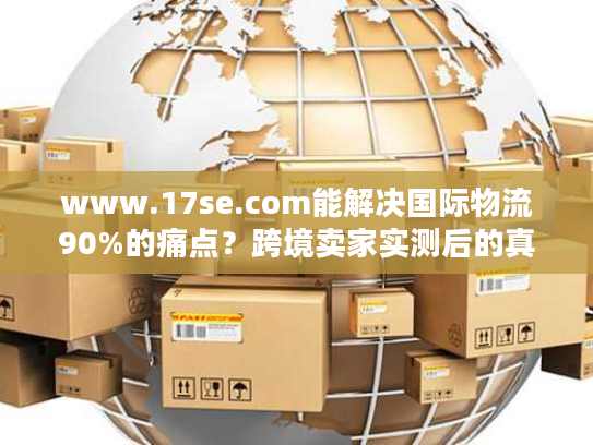 www.17se.com能解决国际物流90%的痛点?跨境卖家实测后的真实答案 www.17se.com能解决国际物流90%的痛点?跨境卖家实测后的真实答案