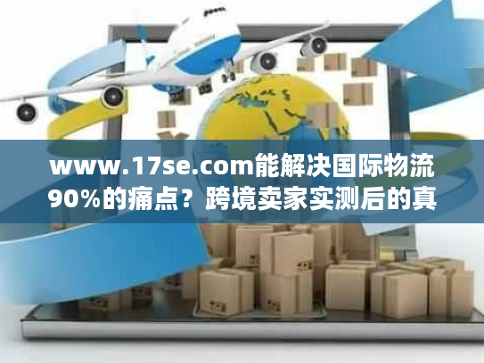 www.17se.com能解决国际物流90%的痛点?跨境卖家实测后的真实答案 www.17se.com能解决国际物流90%的痛点?跨境卖家实测后的真实答案