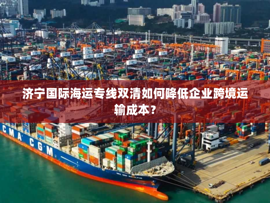 济宁国际海运专线双清如何降低企业跨境运输成本? 济宁国际海运专线双清如何降低企业跨境运输成本?