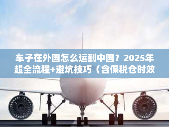 车子在外国怎么运到中国？2025年超全流程+避坑技巧（含保税仓时效数据）