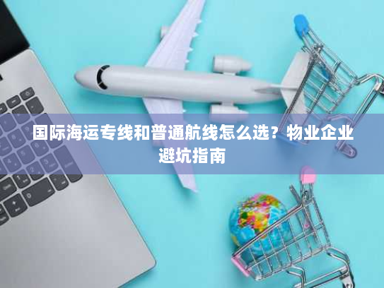 国际海运专线和普通航线怎么选？物业企业避坑指南