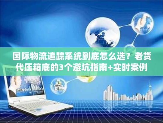 国际物流追踪系统到底怎么选？老货代压箱底的3个避坑指南+实时案例