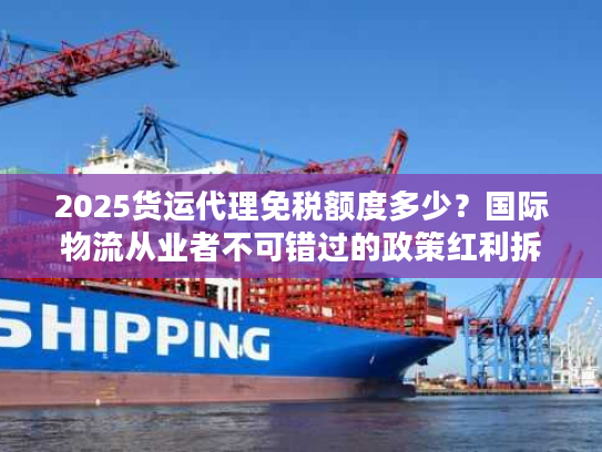 2025货运代理免税额度多少？国际物流从业者不可错过的政策红利拆解
