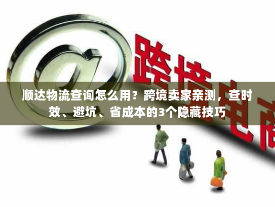 顺达物流查询怎么用？跨境卖家亲测，查时效、避坑、省成本的3个隐藏技巧
