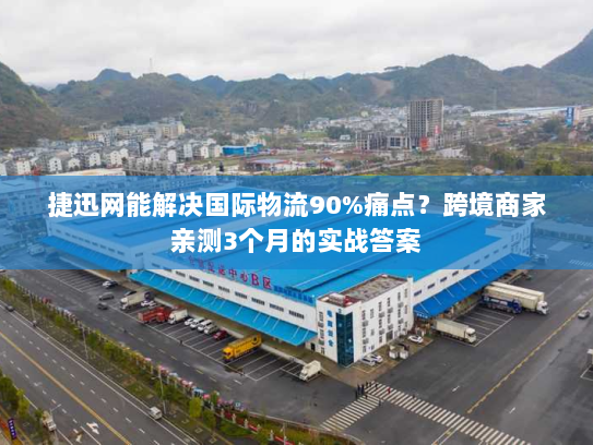 捷迅网能解决国际物流90%痛点？跨境商家亲测3个月的实战答案