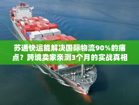 苏通快运能解决国际物流90%的痛点？跨境卖家亲测3个月的实战真相