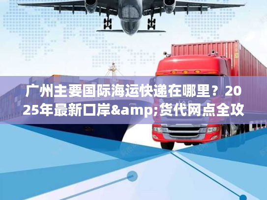 广州主要国际海运快递在哪里？2025年最新口岸&货代网点全攻略