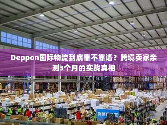 Deppon国际物流到底靠不靠谱？跨境卖家亲测3个月的实战真相