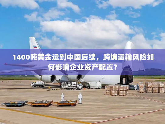 1400吨黄金运到中国后续，跨境运输风险如何影响企业资产配置？