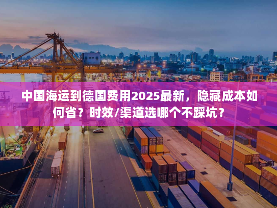 中国海运到德国费用2025最新，隐藏成本如何省？时效/渠道选哪个不踩坑？