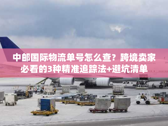 中邮国际物流单号怎么查？跨境卖家必看的3种精准追踪法+避坑清单