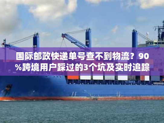 国际邮政快递单号查不到物流？90%跨境用户踩过的3个坑及实时追踪解法