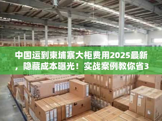 中国运到柬埔寨大柜费用2025最新，隐藏成本曝光！实战案例教你省30%运费