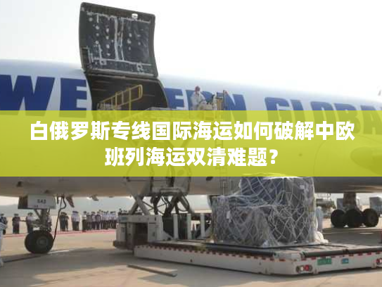 白俄罗斯专线国际海运如何破解中欧班列海运双清难题？