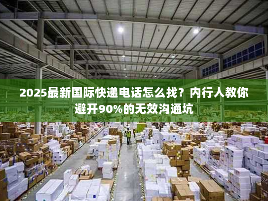 2025最新国际快递电话怎么找？内行人教你避开90%的无效沟通坑