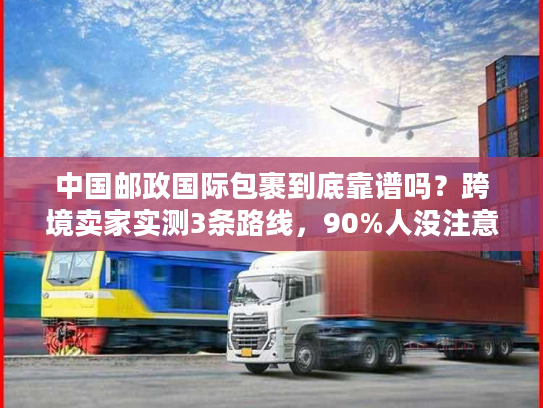 中国邮政国际包裹到底靠谱吗？跨境卖家实测3条路线，90%人没注意的隐藏规则曝光