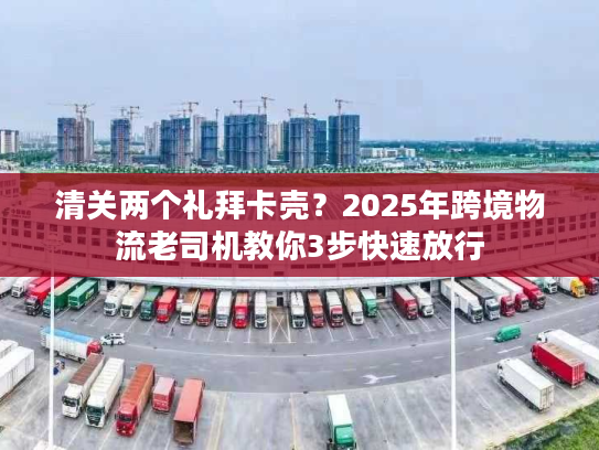 清关两个礼拜卡壳？2025年跨境物流老司机教你3步快速放行