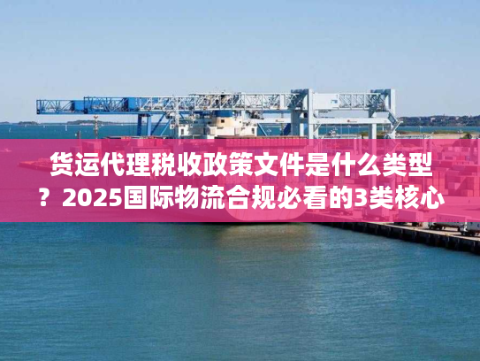 货运代理税收政策文件是什么类型？2025国际物流合规必看的3类核心文件