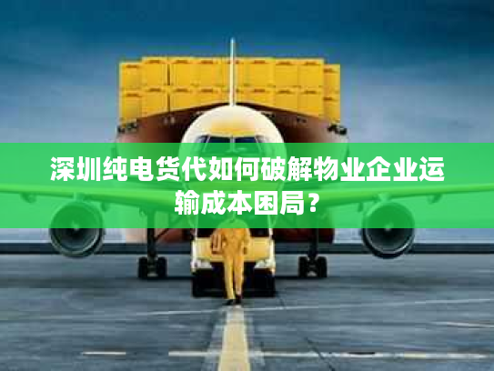 深圳纯电货代如何破解物业企业运输成本困局？