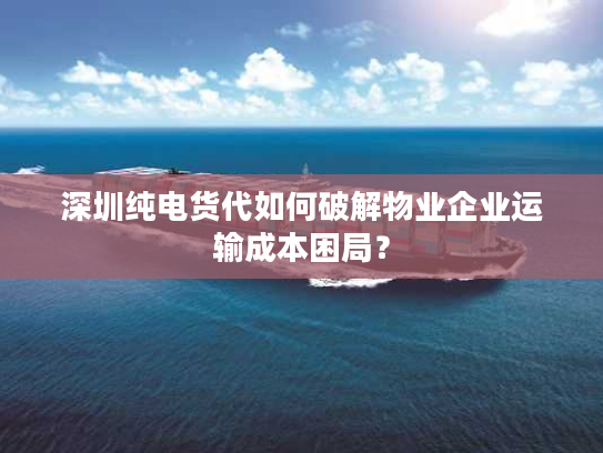 深圳纯电货代如何破解物业企业运输成本困局？