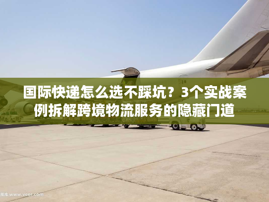 国际快递怎么选不踩坑？3个实战案例拆解跨境物流服务的隐藏门道