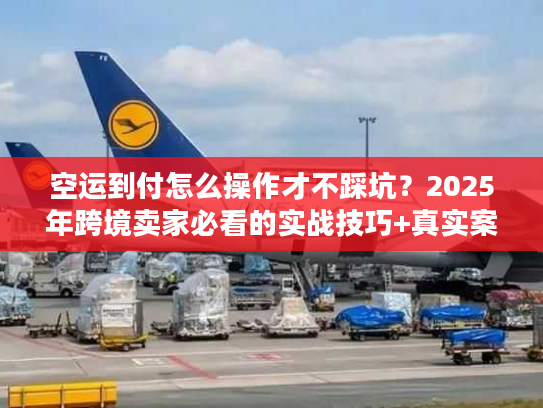 空运到付怎么操作才不踩坑?2025年跨境卖家必看的实战技巧+真实案例 空运到付怎么操作才不踩坑?2025年跨境卖家必看的实战技巧+真实案例