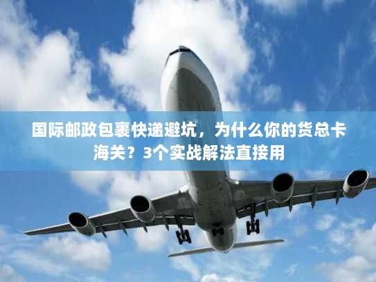 国际邮政包裹快递避坑，为什么你的货总卡海关？3个实战解法直接用