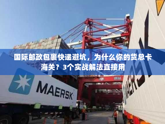 国际邮政包裹快递避坑，为什么你的货总卡海关？3个实战解法直接用