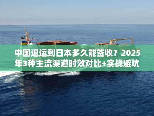 中国退运到日本多久能签收？2025年3种主流渠道时效对比+实战避坑技巧