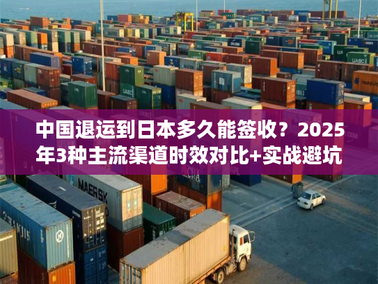 中国退运到日本多久能签收？2025年3种主流渠道时效对比+实战避坑技巧