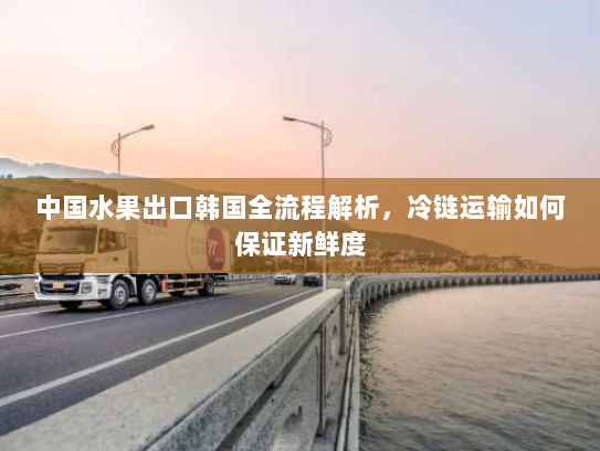 中国水果出口韩国全流程解析,冷链运输如何保证新鲜度 中国水果出口韩国全流程解析,冷链运输如何保证新鲜度
