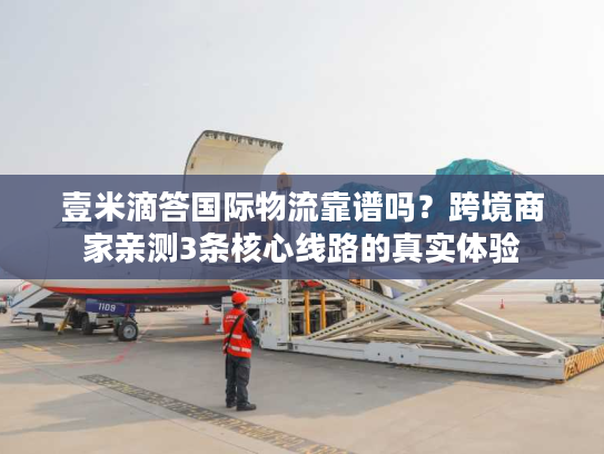 壹米滴答国际物流靠谱吗？跨境商家亲测3条核心线路的真实体验