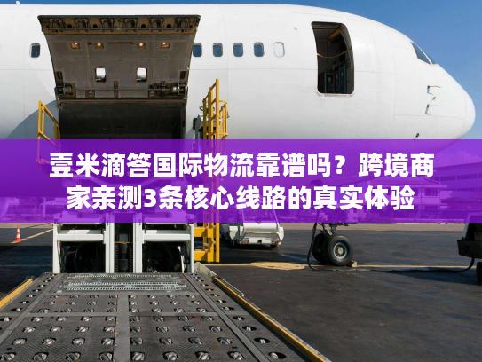 壹米滴答国际物流靠谱吗？跨境商家亲测3条核心线路的真实体验