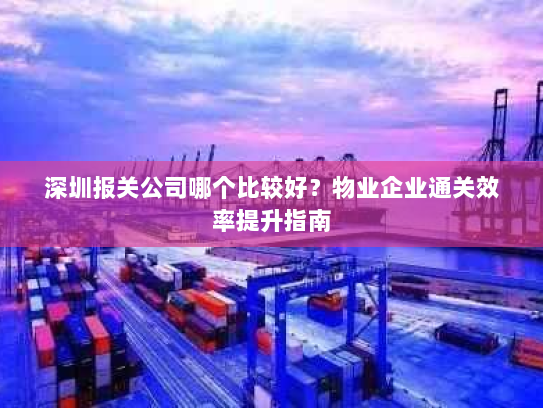 深圳报关公司哪个比较好?物业企业通关效率提升指南 深圳报关公司哪个比较好?物业企业通关效率提升指南
