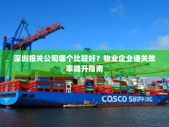 深圳报关公司哪个比较好?物业企业通关效率提升指南 深圳报关公司哪个比较好?物业企业通关效率提升指南