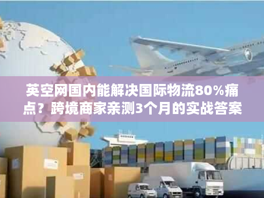 英空网国内能解决国际物流80%痛点？跨境商家亲测3个月的实战答案