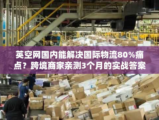 英空网国内能解决国际物流80%痛点？跨境商家亲测3个月的实战答案