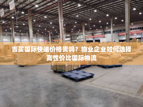 吉买国际快递价格贵吗?物业企业如何选择高性价比国际物流 吉买国际快递价格贵吗?物业企业如何选择高性价比国际物流