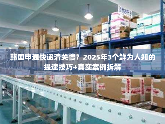 韩国申通快递清关慢？2025年3个鲜为人知的提速技巧+真实案例拆解